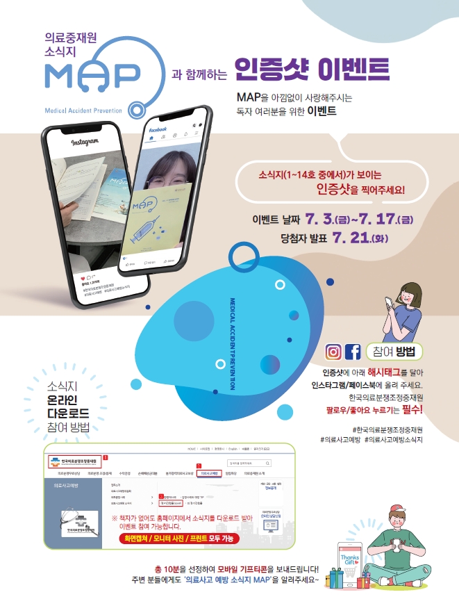 의료중재원 소식지 MAP과 함께하는 인증샷 이벤트 MAP을 아낌없이 사랑해주시는 독자 여러분들을 위한 이벤트
소식지 (1~14호 중에서)가 보이는 인증샷을 찍어주세요! 이벤트 날짜 7.3 (금) ~ 7. 17(금) 당첨자 발표 7. 21(화)
참여 방법 : 인증샷에 아래 해시태그를 달아 인스타그램/페이스북에 올려주세요. 한국의료분쟁조정중재원 팔로우/좋아요 누르기는 필수 !
#한국의료분쟁조정중재원 #의료사고예방 #의료사고예방소식지
소식지 온라인 다운로드 참여 방법 ※책자가 없어도 홈페이지에서 소식지를 다운로드 받아 이벤트 참여 가능합니다. 화면캡쳐 / 모니터 사진 / 프린트 모두 가능
총 10분을 선정하여 모바일 기프티콘을 보내드립니다! 주변 분들에게도 '의료사고 예방 소식지 MAP'을 알려주세요~