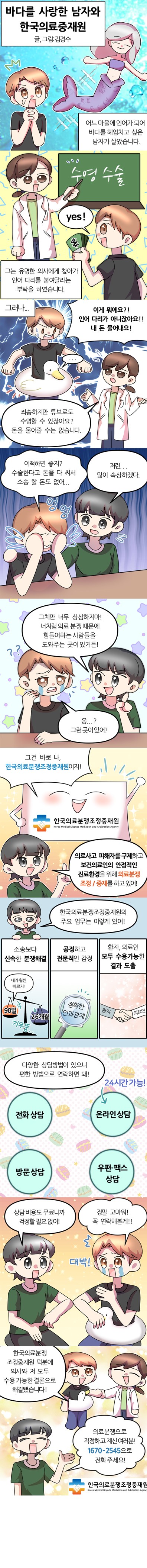 
제목 – 바다를 사랑한 남자와 한국의료중재원(글, 그림 : 김경수)
어느 마을에 인어가 되어 바다를 헤엄치고 싶은 남자가 살았습니다.
그는 유명한 의사에게 찾아가 인어 다리를 붙여달라는 부탁을 하였습니다.
(의사 : 수영 수술 / 남자 : yes!)
그러나
남자 : 이게 뭐에요?! 인어 다리가 아니잖아요!! 내 돈 물어내요!
의사 : 죄송하지만 튜브로도 수영할 수 있잖아요? 돈을 물어줄 수는 없습니다.
남자 : 어떡하면 좋지? 수술한다고 돈을 다 써서 소송 할 돈도 없어 엉엉(울음)
친구 : 저런(다독이며) 많이 속상하겠다. 그치만 너무 상심하지 마! 너처럼 의료 분쟁 때문에 힘들어하는 사람들을 도와주는 곳이 있거든!남자 : 응? 그런 곳이 있어?
한국의료분쟁조정중재원 : 그건 바로 나, 한국의료분쟁조정중재원이지!
친구 : 의료사고 피해자를 구제하고 보건의료인의 안정적인 진료환경을 위해 의료분쟁 조정/중재를 하고 있어!
친구 : 한국의료분쟁조정중재원의 주요 업무는 이렇게 있어!
소송보다 신속한 분쟁해결
공정하고 전문적인 감정
환자, 의료인 모두 수용가능한 결과 도출
다양한 상담방법이 있으니 편한 방법으로 연락하면 돼!
전화 상담 / 온라인 상담(24시간 가능!) / 방문 상담 / 우편, 팩스 상담
친구 : 상담 비용도 무료니까 걱정할 필요 없어!
남자 : 정말 고마워! 꼭 연락해볼게!!
남자 : 한국의료분쟁조정중재원 덕분에 의사와 저 모두 수용 가능한 결론으로 해결됐습니다!
친구 : 의료분쟁으로 걱정하고 계신 여러분! 1670-2545으로 전화주세요!
