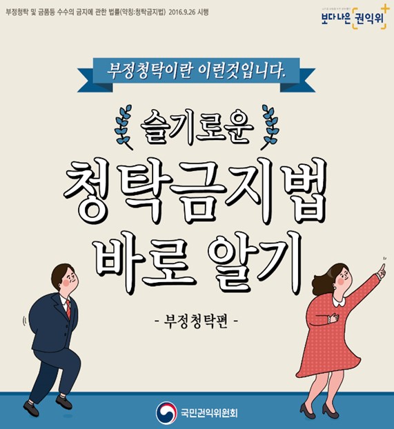 부정청탁 및 금품등 수수의 금지에 관한 법률 (약칭 : 청탁금지법) 2016 . 9. 26 시행 보다 나은 권익위 
부정청탁이란 이런것입니다.
슬기로운 청탁금지법 바로 알기 -부정청탁편- 국민권익위원회