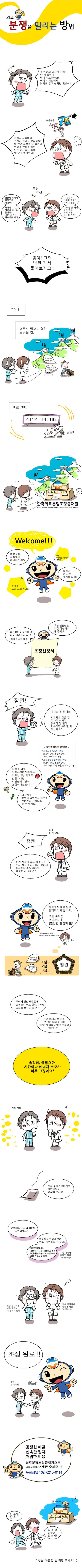 의료분쟁을 말리는 방법
환자 : 무슨 놈의 의사가 이래- 딴데 갔더니 말이 다르잖아요! 여기서 치료해서 낫지도 않고 상처만 덧났어!!
수근수근
의사 : 그래서 사람마다 편차가 있다고 했잖아요! 내 딴엔 최선을 다 했는데 이렇게 방해를 하면 다른 환자를 진료를 할 수가 없잖아요!

환자 : 정신적 육체적 피해보상 해줘요! 다른 데 가서 치료받을 거야!
의사 : 내 정신적 신체적 고통은 어케 보상함? 내가 잠 못 자서 다른 환자 피해 보면 책임질 거야?

환자, 의사 : 좋아! 그럼 법원 가서 물어보자고!!
    
    (그러나, 너무나 멀고도 험한 소송의 길)
    
    최소비용 500만원~ 최단기간 2,3년~
    
    (바로 그때.)
    2012. 04. 08 국회통과! 땅땅! 
    
    (한국의료분쟁조정중재원)
    
    메디 : welcome! 나는야 의료중재원 캐릭터 메디Medi~ 의료분쟁 공정하게 해결해드려요! 법원이 먼 자는 내게로 오라!! 무엇을 도와드릴까요? 우선 신청인은 이걸 작성해서 내 주세요. 피신청인도 동의하면 다음 단계 GoGo~ * 동의 안 하면 안 감.
    
    환자 : 잠깐! 가재는 게 편 아뇨! 의료차트 같은 건 어차피 의사가 읽어야 알 텐데 저쪽에만 유리한 거 아닌가요?
    
    <잠깐!! 배우고 갑시다!>
    *의료사고 감정단 구성
    의료인 2명, 법조인 2명, 소비자권익위원 1명
    *의료분쟁조정위원회 구성
        의료인 1명, 법조인 2명, 소비자권익위원 1명, 대학교수 1명
    
    메디 : 걱정 마세요. 의료사고감정단에는 의료인 2명 외에도 법률가 2명, 시민단체 1명이 포함되어있답니다. 의사에게 잘못이 있었는지 여부를 전문가의 감정으로 알 수 있지요. 
    
    의사 : 잠깐 : 나도 이의 있다! 이거 저쪽만 좋은 거 아뇨? 의사 잘못만 집요하게 찾아서 환자한테만 유리하게 해주는 거 아닌가?
    
    메디 : 의료중재원 결정은 강제적이지 않아요. 우리 목적은 어디까지나 [원만한 분쟁해결]! 
    
    법원은 최소비용 500만원, 최단기간 2,3년~
    
    메디 : 우리가 결정하기 전에 언제든지 서로 합의가 되면 그걸로 끝나는 겁니다. 조정,중재의 목적인 원만한 합의를 위해 전문가가 감정을 하고 조정을 하는거죠. 솔직히 불필요한 시간이나 에너지 소모가 너무 크잖아요? 
    
    환자, 의사 : 그건그래
    
    메디 : 조금 불만스럽더라도 기회비용을 생각해 보세요. 손해배상금 지급 때문에 고민이세요? 바로 받을 수 있냐고요? 바로 지급이 힘드시다고요? 의료중재원에는 대신 배상금을 지불하고 추후 구상하는 대불제도가 있으니 걱정 안하셔도 돼요. 사정 아니까 최대한 빨리 처리해드림! 
    
    환자 : 소송 생각하면 너무 힘드니 이 정도로 할까
    의사 : 병원 찾아와서 힘들게 하는 것보다는.
    
    메디 : 조정 완료!! 
    (환자 : 만엔 안 차지만, 의사 : 그건 나도 마찬가지)
    
    공정한 해결! 신속한 절차! 저렴한 비용! 의료분쟁조정중재원으로 (분쟁생기면) 언제든 오세요~!! 무료상담 : 02)6210-0114 
    환지 : 안 온다, 안와! 의사 : 또 올 일 만들면 안 되지!! 
    (*정말 해결 안 될때만 오세요! :))><br style=