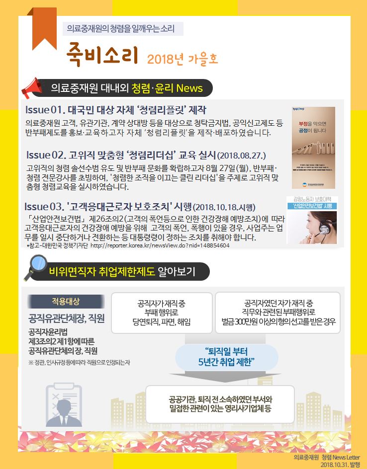 의료중재원의 청렴을 일깨우는소리 죽비소리 2018년 가을호
의료중재원 대내외 청렴·윤리 News
Issue 01. 대국민 대상 자체 '청렴리플릿' 제작
의료중재원 고객, 유관기관, 계약상대방 등을 대상으로 청탁금지법, 공익신고제도 등 반부패제도를 홍보·교육하고자 자체 '청렴리플릿'을 제작·배포하였습니다.

Issue 02. 고위직 맞춤형 '청렴리더십' 교육 실시(2018.08.27.)
고위직의 청렴 솔선수범 유도 및 반부패 문화를 확립하고자 8월 27일(월), 반부패· 청렴 전문강사를 초빙하여, '청렴한 조직을 이끄는 클린 리더십'을 주제로 고위직 맞 춤형 청렴교육을 실시하였습니다.

Issue 03. '고객응대근로자 보호조치' 시행(2018.10.18. 시행) 「산업안전보건법」제26조의2(고객의 폭언등으로 인한 건강장해 예방조치)에 따라 고객응대근로자의 건강장애 예방을 위해 고객의 폭언, 폭행이 있을 경우, 사업주는 업 무를 일시 중단하거나 전환하는 등 대통령령이 정하는 조치를 취해야 합니다.
*참고-대한민국 정책기자단 http://reporter.korea.kr/newsView.do?nid=148854604

비위면직자 취업제한제도 알아보기
적용대상
공직유관단체장, 직원
공직자윤리법
제3조의2제1항에 따른 공직유관단체장, 직원
※정관 인사규정에따라 직원으로 인정되는자

공직자가 재직중 부패행위로 당연퇴직, 파면, 해임
공직자였던 자가재직중 직무와 관련된 부패행위로 벌금 300만원 이상의 형의 선고를 받은 경우 -> -퇴직일 부터 5년간 취업제한-

공공기관, 퇴직전 소속하였던 부서와 밀접한 관련이 있는 영리사기업체 등
의료중재원 청렴 News Letter 2018.10.31. 발행