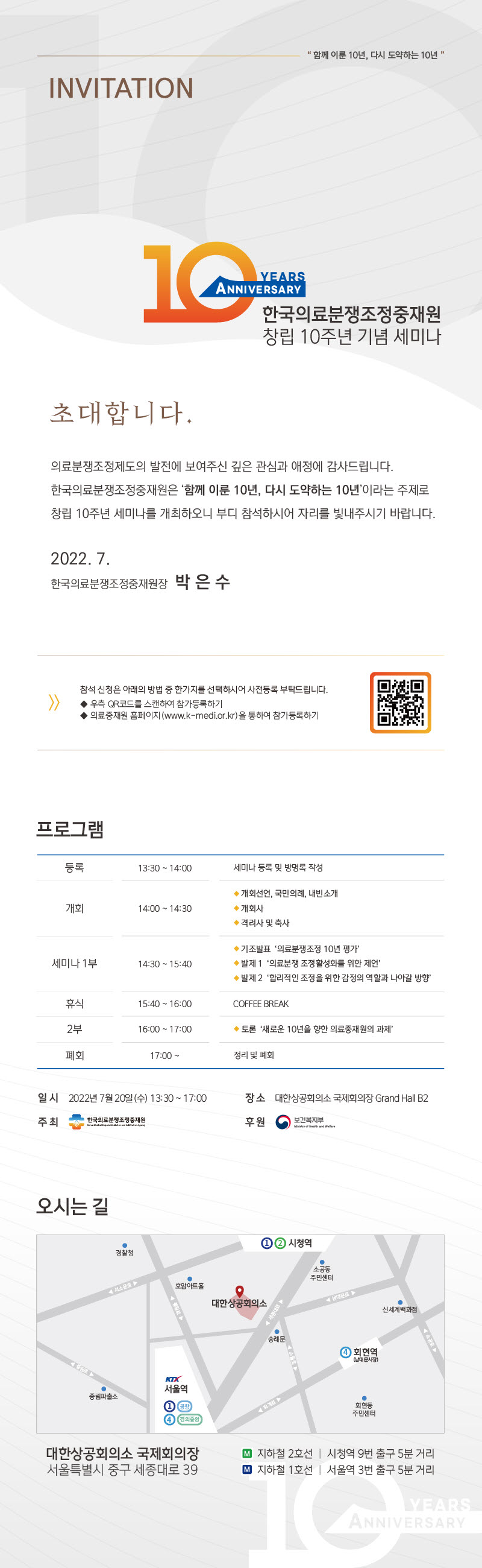 함께 이룬 10년, 다시 도약하는 10년
    invitation
    10 years anniversary 한국의료분쟁조정중재원 창립 10주년 기념 세미나
    초대합니다.
    의료분쟁조정제도의 발전에 보여주신 깊은 관심과 애정에 감사드립니다. 한국의료분쟁조정중재원은 '함께 이룬 10년, 다시 도약하는 10년'이라는 주제로 창립 10주년 세미나를 개최하오니 부디 참석하시어 자리를 빛내주시기 바랍니다.
    2022. 7. 한국의료분쟁조정중재원장 박 은 수
    >> 참석 신청은 아래의 방법 중 한가지를 선택하시어 사전등록 부탁드립니다. - 우측 QR코드를 스캔하여 참가등록하기 - 의료중재원 롬페이지 (www.k-medi.or.kr)을 통하여 참가등록하기 
    프로그램 등록 - 13:30~14:00 세미나 등록 및 방명록 작성 / 개회 - 14:00~14:30 -개회선언, 국민의례, 내빈소개 -개회사 -격려사 및 축사 / 세미나 1부 : 14:30~15:40 -기조발표  '의료분쟁조정 10년 평가' -발제1 '의료분쟁 조정활성화를 위한 제언' -발제 2 '합리적인 조정을 위한 감정의 역할과 나아갈 방향' / 휴식: 15:40~16:00 - Coffee break / 2부 : 16:00~17:00 - 토론 '새로운 10년을 향한 의료중재원의 과제' / 폐회 : 17:00~ - 정리 및 폐회 일시 : 2022년 7월 20일 (수) 13:30~17:00 장소 : 대한상공회의소 국제회의장 Grand Hall B2 주죄 : 한국의료분쟁조정중재원 후원 : 보건복지부 
    오시는 길 : 대한상공회의소 국제회의장 서울특별시 중구 세종대로 39 지하철 2호선 - 시청역 9번 출구 5분 거리 지하철 1호선 - 서울역 3번 출구 5분 거리