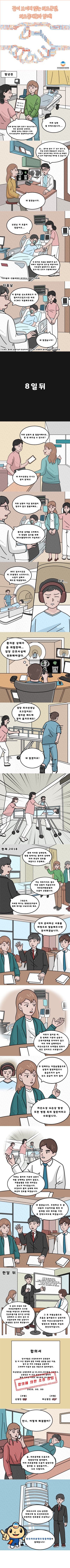 끝이 보이지 않는 의료분쟁, 의료중재원과 함께!
몇 년 전
간호사 : 현재 환자분 활력 징후가 정상수치보다 매우 불안정한 상태세요. 정확한 결과는 정밀검사 후에 의사선생님께서 말씀해주실 거세요.
아내 : 저희 남편 잘 부탁드립니다(걱정)
의사 : 음, 환자분 흉부 CT 검사 결과 상, 하엽 부위에 폐렴증상이 보입니다. 저희가 생각하기에는 바이러스성 폐렴인 것 같아 약물치료를 해야할 것 같습니다.
아내 : 네 알겠습니다.
남편 : 선생님 저 호흡이 힘들어요
간호사 : 네 환자분 호흡을 원활하게 돕기 위해서 약물치료 받으실 예정이세요. 치료 중에 불편하거나 통증이 있으시면 간호사 호출해주세요! (타미플루 : 인플루엔자 바이러스 감염의 치료제)
다음 날
의사 : 이 환자분 산소포화도가 더 떨어지고 있으니깐 바로 ECMO(환자의 심폐기능이 정상적이지 않은 경우 부착하여 환자의 순환기기능을 보조) 적용해주세요.
간호사 : 네 알겠습니다!
8일 뒤
아내 : 저희 남편이 좀 힘들어해서요. 한 번 봐주실 수 있나요?
간호사 : 네 의사선생님 모시고 같이 갈게요!
아내 : 저희 남편이 지금 딸꾹질이 멈추지 않고 힘들어해요
의사 : 환자분 상태를 고려해서, 더 정밀한 검사를 위해 MRA 촬영하시러 가실게요!
MRI 담당자 : MRI 검사시간은 약 20분정도 소요되시고, 소음이 심해서 헤드셋 착용할게요.
남편 : (괴로워하며) 으으
MRI 담당자 : 환자분 상태가 좀 위험한데. 담당 간호하실에 전화해야겠다.
간호사 : 담당 의사선생님 오고 있어요! 환자분 베드에 같이 옮겨주세요!
MRI 담당자 : 네 알겠어요!
(다급하게 환자를 이동한다.)
현재, 2018
아내 : 현재 이러한 상태인데, 병원 측에서는 환자의 상태에 따라 최선의 진료를 하였다고 주장해요. 저는 의료 지식도 없고 이런 상황이 처음인지라 의료중재원분들의 도움이 간절합니다.
의료중재원 : 그렇군요. 자세한 얘기는 병원담당자분과 함께 얘기를 나눠보도록 해요.
의료중재원 : 각자 준비하신 서류를 바탕으로 말씀해주시면 감사하겠습니다.
아내 : 저희가 알아본 바, 첫 번째로 기관내 삽관 시 근육이완제를 투여하지 않고 여러 차례 실패하면서 저산소증으로 뇌허혈성 변화가 생긴 것이라고 사료됩니다. 두 번째로는 저칼슘혈증으로 심정지 발생하였으나 응급조치가 늦어 산소 공급이 되지 않아 저산소성 뇌손상 발생 또한 병원 측의 잘못이라고 사료됩니다.
의사 : 저희는 환자의 기관내 삽관 시 약물 선택에는 문제가 없었고, 저칼슘혈증 또한 의미있는 감소가 아니었습니다. 무엇보다 환자의 상태에 따라 최선의 진료를 하였습니다.
의료중재원 : 네 알겠습니다. 주장하신 두 분 내용의 사실여부를 확인 후 중재원 내부 회의를 거친 후 연락드리도록 하겠습니다.
한달 뒤
의료중재원 : 두 분의 주장과 저희 의료중재원에서 조사한 자료를 바탕으로 요약하자면 인공호흡기를 장기간 유지한 상태에서 뇌 MRI 검사 후 호흡부전에 의한 심정지가 발생했던 것으로 확인됩니다. 그 후 자발순환으로 호흡은 돌아왔으나 심정지로 인한 저산소성뇌증까지 발생으로 병원측 과실로 판단되어집니다.
(합의서 작성)
아내의 동생 : 어닌, 어떻게 해결됐어?
아내 : 응, 의료중재원 도움으로 병원측이랑 합의봤어. 아마 의료중재원 도움이 없었다면 합의할 수 없었을 거야. 너무 다행이야.
의료중재원 : 의료사고의 신속, 공정한 피해구제 및 보건의료인의 안정적인 진료환경 조성하는! 한국의료분쟁조정중재원이 함께합니다!