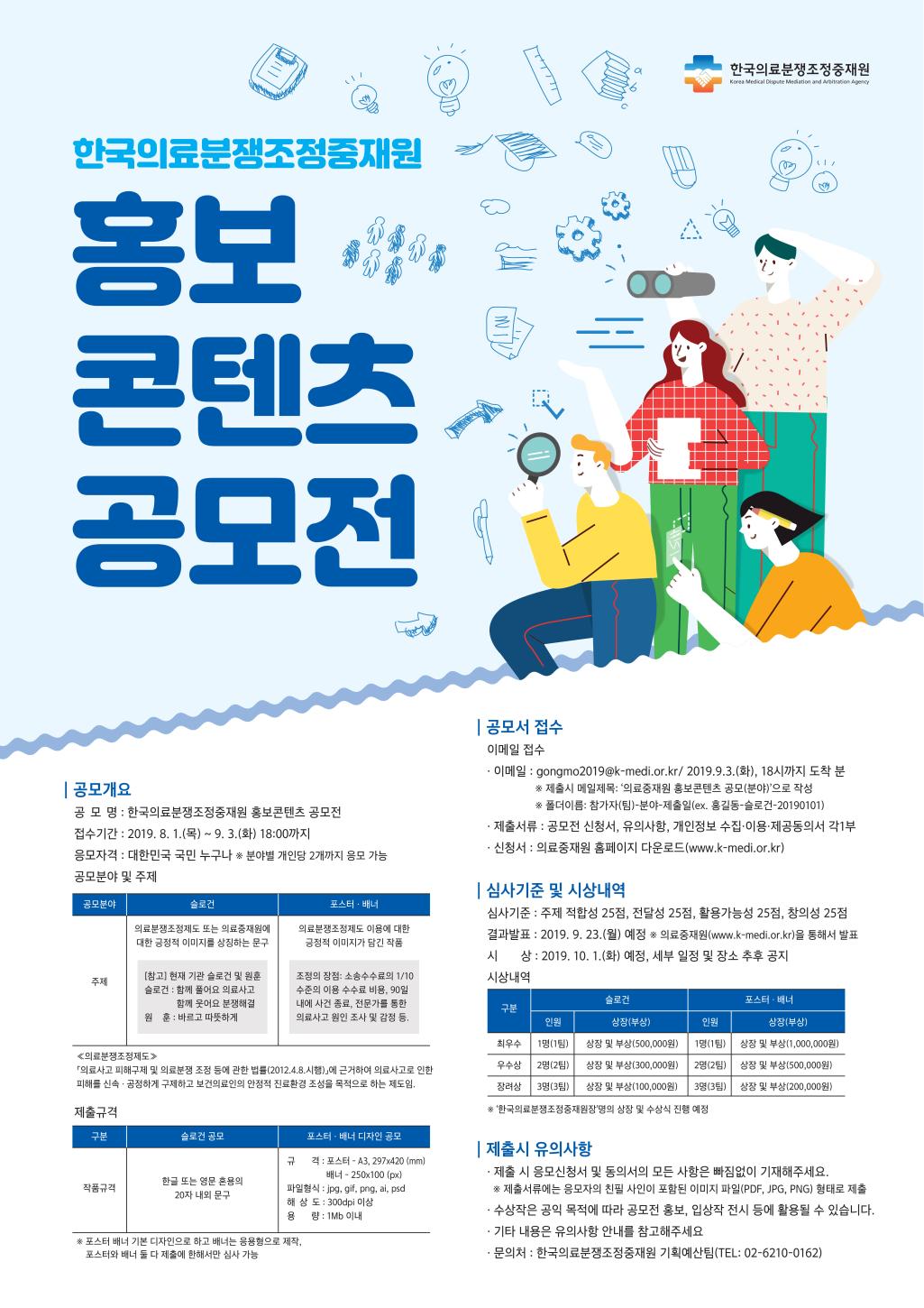 한국의료분쟁조정중재원
한국의료분쟁조정중재원 홍보 콘텐츠 공모전

공모개요
공모명: 한국의료분쟁조정중재원 홍보콘텐츠 공모전
접수기간:2019. 8. 1.(목)-9.3.(화) 18:00까지 응모자격 : 대한민국 국민 누구나 분야 개인당 2개까지 응모가능
공모 분야 및 주제
주제 : 슬로건 - 의료분쟁조정제도 또는 의료중재원에 대한 긍정적 이미지를 상징하는 문구([참고] 현재 기관 슬로건 및 원훈
슬로건 : 함께 풀어요 의료사고 함께 웃어요 분쟁해결 , 원훈 : 바르고 따뜻하게)
포스터, 배너 : 의료분쟁조정제도 이용에 대한 긍정적 이미지가 담긴 작품
(조정의 장점 : 소송수수료의 1/10 수준의 이용 수수료 비용, 90일 이내에 사건 종료, 전문가를 통한 의료사고 원인 조사 및 감정 등.) <의료분쟁조정제도> 의료사고 피해구제 및 의료분쟁 조정 등에 관한 법률 (2012.4.8. 시행)에 근거하여 의료사고로 인한 피해를 신속, 공정하게 구제하고 보건의료만의 안정적 진료환경 조성을 목적으로 하는 제도임.
    제출규격
    작품구격 : 슬로건 공모 - 한글 또는 영문 혼용의 20자 내외 문구 / 포스터, 배너 디자인 공모 - 규격 : 포스터 - A3, 297*420 (mm) 배너 - 250*100 (px)
    파일형식 : jpg, gif, png, ai, psd
    해상도 : 300dpi 이상
    용량 : 1Mb 이내
    ※ 포스터 배너 기본 디자인으로 하고 배너는 응용형으로 2제작, 포스터와 배너 둘 다 제출에 한해서만 심사 가능

    공모서 접수
    이메일 접수 - 이메일 : gongmo2019@k-medi.or.kr/2019. 9. 3(화), 18시까지 도착 분
    ※ 제출시 메일제목 : '의료중재원 홍보콘텐츠 공모(분야)'으로 작성 ※폴더이름 : 참가자(팀)-분야-제출일(ex. 홍길동-슬로건-20190101)
    제출서류 : 공모전 신청서, 유의사항, 개인정보 수집,이용,제공동의서 각 1부
    신청서 : 의료중재원 홈페이지 다운로드 (www.k-medi.or.kr)

    심사기준 및 시상내역
    심사기준 : 주제 적합성 25점, 전달성 25점, 활용가능성 25점, 창의성 25점 결과발표 : 2019. 9. 23(월) 예정 ※의료중재원(www.k-medi.or.kr)을 통해서 발표
    시상 : 2019. 10. 1(화) 예정, 세부 일정 및 장소 추후 공지
    시상내역
    슬로건 - 최우수 1명 (1팀) 상장 및 부상(500,000원), 우수상 2명(2팀) 상장 및 부상(300,000원), 장려상 3명(3팀) 상장 및 수상(100,000원)
    포스터,배너 - 최우수 1명 (1팀) 상장 및 부상(1,000,000원) , 우수상 2명(2팀) 상장 및 부상(500,000원), 장려상 3명(3팀) 상장 및 부상(200,000원)
    ※한국의료분쟁조정중재원장 명의 상장 및 수상식 진행 예정

    제출 시 유의사항
    - 제출 시 응모신청서 및 동의서의 모든 사항은 빠짐없이 기재해주세요. ※제출서류에는 응모자의 친필 사인이 포함된 이미지 파일(PDF, JPG, PNG) 형태로 제출
    - 수상작은 공익 목적에 따라 공모전 홍보, 입상작 전시 등에 활용될 수 있습니다. 
    - 기타 내용은 우의사항 안내를 참고해주세요
    - 문의처 : 한국의료분쟁조정중재우너 기획예산팀 (TEL : 02-6210-0162)