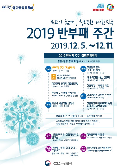 보다 나은 국민권익위원회
모두가 함께, 청렴한 대한민국 2019 반부패 주간 2019. 12. 5~ 12.11
2019 반부패 주간 청렴문화행사 
청렴, 공정 한마당 (12. 9 ~ 12. 11, 용산아트홀)

12. 9
반부패 주간 기념행사 14:00~15:10, 대극장
1부 공익신고의 날 기념식 2부 공공기관 청렴도 우수사례 발표

대한민국 공직자 청렴골든벨 10:00~11:30, 소극장
반부패 주간 특별 이동신문고 09:00~17:00, 용산아트홀 앞 광장

12. 10
어린이 바른생활 인형극 10:00 ~ 11:00, 소극장 
청렴문화캠프 '청렴아  놀자' 11:00~12:30, 대극장
공공재정환수법 설명회 14:00~ 15:00, 소극장
청렴특강 Ⅰ : 청렴콘서트 16:00 ~ 17:40, 대극장

12.11 청렴콘텐츠 공모전 시상식  14:00~ 16:00, 소극장
청렴특강 Ⅱ : 관리속에 숨어있는 역사적 암투 16:00~17:00 대극장  

청렴체험 프로그램 (12. 9 ~ 12.11., 용산아트홀 전시장)
청렴화분 만들기, 청렴 레이저 사격, 추억의 청렴뽑기, 청렴 진실게임, 신고자 보호제도 홍보부스 등

12.5 비위면직자등 취업제한제도 워크숍 14:00 ~ 16:00, KT대전인재개발원 
12.5 ~ 15. 반부패, 청렴 창작 연극 : '라이더' 평일 20시, 주말 15시, 나온씨어터 (서울 대학로)
12. 10 청탁금지법 워크숍 14:00~16:00, 서울 포스트타워
11. 25~ 12.20 EBS-권익위 공동 청렴 캠페인 : '세상에서 제일 깨끗한 Food 트랙'
국민권익위원회  