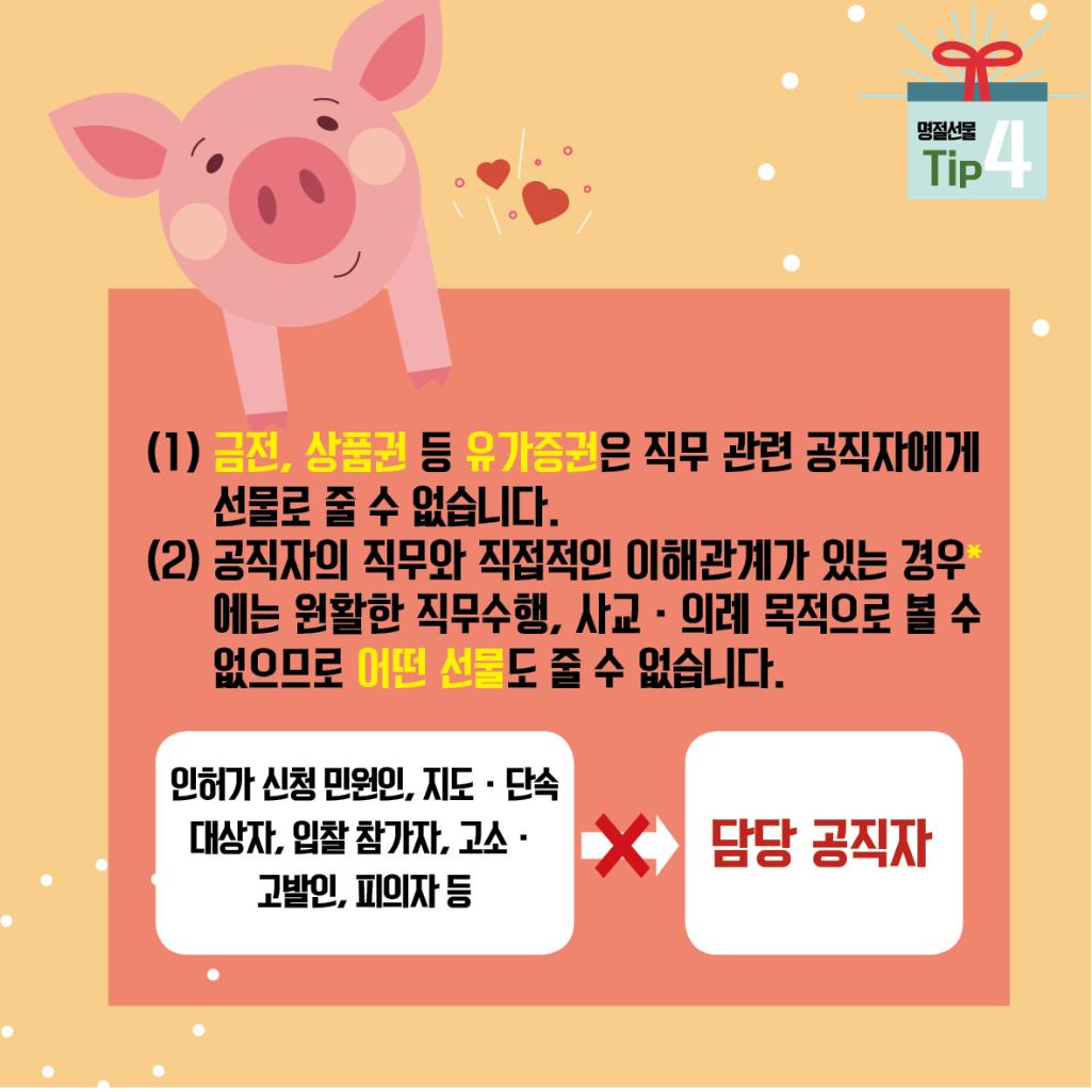 명절선물 Tip 4
(1) 금전, 상품권 등 유가증권은 직무 관련 공직자에게 선물로 줄 수 없습니다.
(2) 공직자의 직무와 직접적인 이해관계가 있는 경우*에는 원활한 직무수행, 사교·의례 목적으로 볼 수 없으므로 어떤 선물도 줄 수 없습니다.
인허가 신청 민원인, 지도·단속 대상자, 입찰 참가자, 고소, 고발인, 피의자 등 -> 담당 공직자에게 선물 금지