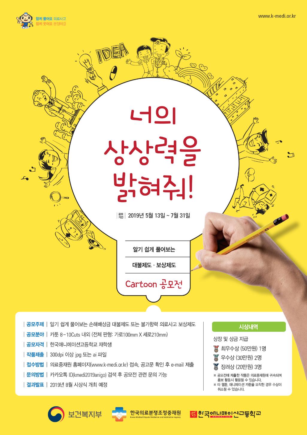 공모전 포스터.jpg 함께 풀어요 의료사고 , 함께 웃어요 분쟁해결 www.k-medi.or.kr
너의 상상력을 밝혀줘!
공모기간 2018년 5월 13일 ~ 7월 31일
알기 쉽게 풀어보는 대불제도, 보상제도 cartoon 공모전
공모주제 : 알기 쉽게 풀어보는 손해배상금 대불제도 또는 불가항력 의료사고 보상제도
공모분야 : 카툰 8~10Cuts 내외 (전체 판형 : 가로 100m * 세로 210mm)
공모자격 : 한국애니메이션고등학교 재학생
작품제출 : 300dpi 이상 jpg 또는 ai 파일
접수방법 : 의료중재우너 홈페이지 (www.k-medi.or.kr) 접속, 공고문 확인 후 e-mail 제출
문의방법 : 카카오톡 ID(kmedi2019anigo) 검색 후 공모전 관련 문의 가능
결과발표 : 2019년 8월 시상식 개최 예정
시상내역 : 상장 및 상금 지급 - 최우수상(50만원)1명 , 우수항(30만원) 2명 , 장려상(20만원) 3명
※공모전에 제출한 작품은 의료중재원에 귀속되며 홍보 활동 시 활용될 수 있습니다.
※타 웹툰, 애니메이션 카툰을 모작한 경우 수상이 취소될 수 있습니다.
보건복지부 한국의료분쟁조정중재원 한국애니메이션고등학교