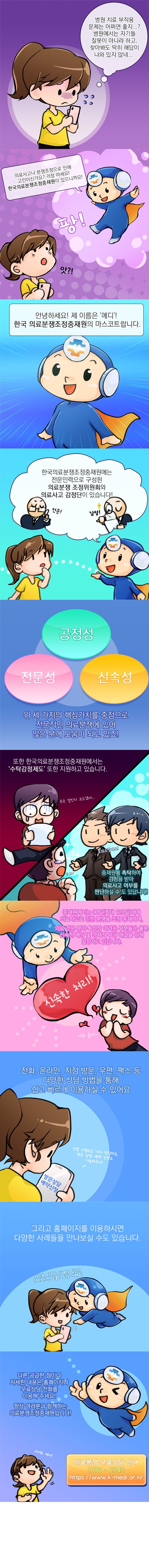 주인공 : 병원 치료 부작용 문제는 어쩌면 좋지? 병원에서는 자기들 잘못이 아니라 하고, 찾아봐도 딱히 해답이 나와있지 않네
메디 : 의료사고나 분쟁조정으로 인해 고민이신가요? 걱정 마세요! 한국의료분쟁조정중재원이 있으니까요!
메디 : 안녕하세요! 제 이름은 ‘메디’! 한국의료분쟁조정중재원의 마스코트랍니다. 한국의료분쟁조정중재원에는 wjsansdlsfurd로 구성된 의료분쟁 조정위원회와 의료사고 감정단이 있습니다! 공정성, 전문성, 신속성 위 세 가지의 핵심가치를 중점으로 전문적인 의료분쟁에 있어 많은 분께 도움이 되고 있죠! 또한 한국의료분쟁조정중재원에서는 ‘수탁감정제도’ 또한 지원하고 있습니다. 중재원에 촉탁하여 감정을 받아 의료사고 여부를 판단하실 수도 있답니다! 중재원에서는 90일(최대 120일)내에 의료사고로 이한 분쟁을 조정 중재하며, 의료 전문 분야를 특성상 어려운 부분들은 물론 신속한 배상 및 경제적 부담 해결을 위해 앞장서고 있답니다. 전화, 온라인, 지점 방문, 우편, 팩스 등 다양한 상담 방법을 통해 쉽고 빠르게 이용하실 수 있어요. 그리고 홈페이지를 이용하시면 다양한 사례들을 만나보실 수도 있습니다. 다른 궁금한 점이나 자세한 내용은 홈페이지나 무료상담 전화를 이용해 주세요! 항상 여러분과 함께하는 의료분쟁조정중재원입니다! 의료분쟁 무료상담 안내 1670-2545. https://www.k-medi.or.kr
