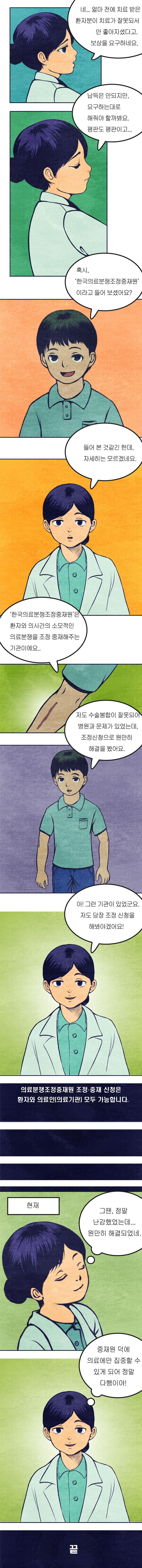 ['한국의료분쟁조정중재원'이 있어 다행이야!]

의사 : 치료는 다 끝났어. 그동안 양치 제대로 안 했구나? 그래도 잘 참았어! 앞으로는 이 잘 닦아야 한다?

아이 : 안녕히 계세요. 
의사 : 잘가~ 담엔 충치때문에 오지 말구. 

간호사 : 선생님 요새 좋아보이세요. 
의사 : 그런가? 그럼 다행이고. 

(얼마전)

??:여기 담당의사 나와!! 

환자1 : 내가 얼마전에 여기서 치료 받았는데, 부은게 안 가라앉네 ? 어떡하지 ? 아무래도 당신이 치료를 잘못해서 이렇게 된 것 같은데? 
의사 : 치료엔 아무런 문제가 없었어요. 원하시면 진료기록을.
환자1 : 어허이! 내가 아프다니까? 피해보상이랑 치료비 잘 생각해봐. 병원 평판 떨어뜨리지 않으려면. 

의사 :(휴, 진료하기에도 바쁜데 이런 일까지) 아무리 봐도 내가 잘못한 건 없는데 이럴땐 어찌해야 하지?

환자2 : 저 실례합니다. 진료를 기다리다 조금 전 대화를 들었어요. 곤란한 일을 겪고 계시네요. 
의사 : 네 얼마전에 치료 받은 환자분이 치료가 잘못되서 안 좋아지셨다고. 보상을 요구하네요. 납득은 안 되지만, 요구하는대로 해줘야 할까봐요. 평판도 평판이고. 

환자2 : 혹시 한국의료분쟁조정중재원이라고 들어보셨어요?
의사 : 들어 본 것 같긴한데, 자세히는 모르겠네요.

환자2: 한국의료분쟁조정중재원은 환자와 의사간의 소모적인 의료분쟁을 조정, 중재해주는 기관이에요. 저도 수술봉합이 잘못되어 병원과 문제가 있었는데, 조정신청으로 원만히 해결을 봤어요. 

의사 : 아! 그런 기관이 있었군요. 저도 당장 조정 신청을 해봐야겠어요! 

의료분쟁조정중재원 조정, 중재 신청은 환자와 의료인(의료기관) 모두 가능합니다. 

(현재)
의사 : (그땐 정말 난감했었는데, 원만히 해결되었네. 중재원 덕에 의료에만 집중할 수 있게 되어 정말 다행이야!)

끝