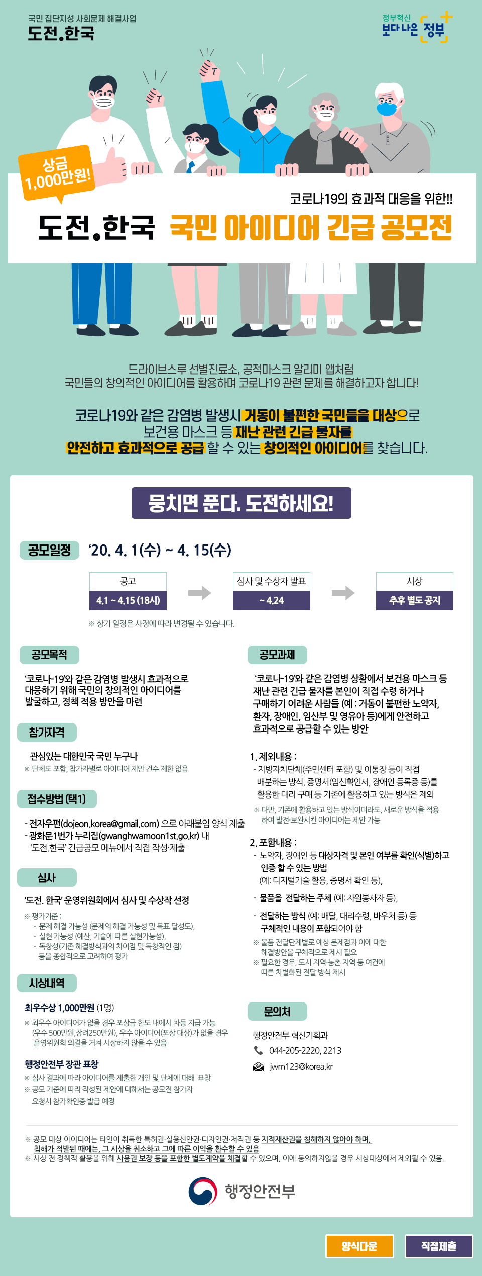 국민 집단지성 사회문제 해결사업 도전.한국 정부혁신 보다나은 정부
상금 1,000만원 코로나19의 효과적 대응을 위한!! 도전.한국 국민 아이디어 긴급 공모전
드라이브스루 선별진료소, 공적마스크 알리미 앱처럼 국민들의 창의적인 아이디어를 활용하며 코로나19 관련 문제를 해결하고자 합니다!
코로나19와 같은 감염병 발생시 거동이 불편한 국민들을 대상으로 보건용 마스크 등 재난 관련 긴급 물자를 안전하고 효과적으로 공급할 수 있는 창의적인 아이디어를 찾습니다.
뭉치면 푼다. 도전하세요!
공모일정 : '20.4.1(수) ~ 4. 15(수) 공고 : 4.1-4.15 (18시) 심사 및 수상자 발표 : -4.24 시상 :추후 별도 공지 *상기 일정은 사정에 따라 변경될 수 있습니다.
공모목적 : '코로나19와 같은 감염병 발생시 효과적으로 대응하기 위해 국민의 창의적인 아이디어를 발굴하고, 정책 적용 방안을 마련
공모과제 : '코로나 19와 같은 감염병 상황에서 보건용 마스크 등 재난 관련 긴급물자를 본인이 직접 수령하거나 구매하기 어려운 사람들 (예 : 거동이 불편한 노약자, 환자, 장애인, 임산부 및 영유아 등)에게 안전하고 효과적으로 공급할 수 있는 방안)
1. 제외내용: -지방자치단체(주민센터 포함) 및 이통장 등이 직접 배분하는 방식, 증명서(임신확인서, 장애인등록증 등)를 활용한 대리구매 등 기존에 활용하고 있는 방식은 제외,다만 기존에 활용하고있는방식이더라도, 새로운 방식을 적용 하여 발전·보완시킨 아이디어제안 가능
2.포함내용: 노약자, 장애인 등 대상자격 및 본인 여부를 확인(식별)하고 인증할 수 있는 방법 (예: 디지털기술 활용, 증명서 확인 등), •물품을 전달하는 주체 (예: 자원봉사자 등), •전달하는 방식 (예: 배달, 대리수령, 바우처 등)등 구체적인 내용이 포함되어야 함.
물품 전달단계별로 예상문제점과 이에 대한 해결방안을 구체적으로 제시 필요 ※필요한 경우, 도시 지역농촌 지역 등 야간에 따른 차별화된 전달방식 제시
참가자격 : 관심있는 대한민국 국민 누구나 ※ 단체도 포함, 참가자별로 아이디어 제안 건수 제한없음
접수방법 (택1) : -전자우편(dojeon.korea@gmail.com)으로 아래붙임 양식 제출 -광화문 1번가 누리집(gwanghwamoonist.go.kr) 내 '도전 한국' 긴급공모 메뉴에서 직접 작성·제출
심사
'도전, 한국 운영위원회에서 심사 및 수상작 선정
평가기준: -문제 해결 가능성 (문제의 해결 가능성 및 목표 달성도)- 실현 가능성 (예산 기술에 따른 실현가능성) -독창성(기존 해결방식과의 차이점 및 독창적인 점) 등을 종합적으로 고려하여 평가
시상내역 : 최우수상 1,000만원 (1명) ※ 최우수 아이디어가 없을 경우 포상금 윈도내에서 차등 지급 가능 (우수 500만원, 장리250만원, 우수 아이디어(포상대상)가 없을 경우 운영위원회 의결을 거쳐 시상하지 않을 수 있을
행정안전부장관표창 : ※ 심사 결과에 따라 아이디어를 제출한 개인 및 단체에 대해 표함 ※ 공모 기준에 따라 작성된 제안에 대해서는 공모전 참가자 요청시 참가확인증 발급 예정
문의처 행정안전부 혁신기획과 044-205-2220, 2213 jwm123@korea.kr
※ 공모 대상 아이디어는 타인이 취득한 특허권·실용신안권 디자인권·저작권 등 지적재산권을 침해하지 않아야 하며, 참해가 적발된 때에는 그 사상을 취소하고 그에 따른 이익을 환수할 수 있음
※ 시상 전 정책적 활용을 위해 사용권 보장 등을 포함한 별도계약을 체결할 수 있으며, 이에 동의하지않을 경우 사상대상에서 제외될 수 있음. 행정안전부[]
[양식다운] [직접제출]
