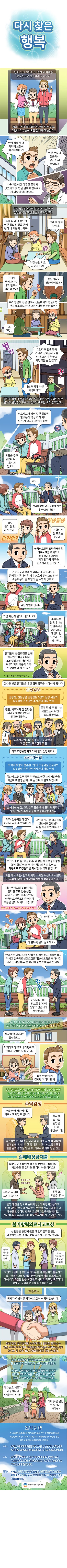 
제목 - 다시 찾은 행복
엄마, 누나 그리고 나. 우리 세 가족은 항상 웃으며 행복하게 살아왔다. 평소 다리가 불편했던 엄마를 위한 수술. 그런데 그 수술이 모든 걸 바꾸어 놓았다.
아들 : 환자 상태가 더 악확돼 보행이 어려워졌어요! 이건 수술이 잘못돼서 생긴 문제라고요!!
의사 : 수술 과정에선 아무런 문제가 없었다고 몇 번을 말해야 합니가? 제 과실이 아니라고요!
예기치 못한 엄마의 다리 악화로 인해 집안은 웃음 대신 한숨으로 뒤덮였다.
엄마 : 수술 따위 안 했으면 이런 일도 없었을 텐데, 괜히 나 때문에 에구-
아들 : 그게 왜 엄마 탓이야? 이건 분명 의료 사고라고요!!
아들 : 그 의사 책임이란 걸 내가 반드시 밝혀 내겠어!
누나 : 전문지식도 없는데 어떻게? 우리 형편에 전문 변호사 선임하기도 힘들지만 만약 패소라도 하면 그땐? 대책 생각해 봤어?
아들 : 그, 그건
아들 : 그렇다고 평생 절뚝거리며 살아갈지 모를 엄마 보면서 손 놓고 가만있을 순 없잖아? 나도 답답해 미칠 지경이라고!
엄마를 위해 내가 할 수 있는 일이 없는 것만 같았던 내겐 분노와 원망만이 가득 차 있었기에 화만 내기 일쑤였다.
아들 : 의료사고가 남의 일인 줄로만 알았는데 막상 겪게되니 모든 게 막막하기만 해, 하아-
친구 : 도움을 주고 싶은데 나도 아는 게 없으니(한숨)
행인 : 혹시 한국의료분쟁조정중재원은 알아보셨나요?
친구 : 얼핏 들어본 것 같긴 한데
아들 : 정확히는 잘 모르는 곳이라
행인 : 한국의료분쟁조정중재원은 의료사고를 조사하고 해결방안을 제시해 피해 환자와 가족을 신속하게 돕는 곳이죠. 전문지식이 부족한 피해자가 의료과실을 증명하기란 어려운 데다 변호사 선임으로 인한 소송비용이 큰 부담이 될 수밖에 없지요.
아들 : 맞는 말씀이십니다. 그럼 기간이 얼마나 걸리나요?
행인 : 소송으로 갈 경우 1심 판결에서만 평균 26.3개월의 긴 시간이 소요되지만 중재원에 분쟁조정을 신청하시면 90일 이내(1회에 한하여 30일 연장 가능)에 조정결정과 중재판정이 이루어지기 때문에 매우 큰 장점이라 할 수 있죠.
행인 : 점수를 받은 중재원은 우선 감정업무(공정성, 전문성을 인정받은 5명의 감정 위원과 실무경력 전문가인 조사관이 역할 수행)를 시작하게 됩니다.
감정의원 : 진단, 치료계획 및 설명은 제대로 이루어졌는지 알아봐야겠군
조사관 : 문제 발생 후 조치는 적절했는지 확인이 필요하겠어요.
(의료사고에 대한 사실조사, 인과관계, 과실 유무, 후유 장애 확인)
행인 : 이후 조정위원회(학식과 덕망이 풍부한 5명의 조정위원 전문가와 실무경력 전문가인 심사관이 역할 수행)에 의해 일이 진행되지요.
조정위원회 : 종합해 보면 설명의무 위반으로 인한 손해배상금을 지급하고 분쟁을 해소하는 것이 적절해 보입니다.
(손해배상 산정, 조정업무 등을 통해 환자와 의료인 양측 모두가 수용 가능한 분쟁해결방안 제시)
친구 : 와우- 전문가들이 참여하시니 믿을 수 있겠네요!
아들 : 그런데 제가 분쟁조정을 신청해도 상대방이 나 몰라라 하면 어쩌죠?
행인 : 2016년 11월 30일 이후, 개정된 의료분쟁조정법(신해철법)에 의해 피신청인의 동의 없이도 자동으로 조정 절차를 개시할 수 있게 됐답니다. (자동 개시 요건 – 환자의 사망, 1개월 이상의 의식불명, 자폐성 장애, 정신장애를 제외한 장애등급 1급)
행인 : 다양한 방법의 무료상담과 온라인 무료 법률 상담 서비스(전화/온라인(24시간)/방문/우편,팩스)도 받으실 수 있으니 한국의료분쟁조정중재원의 도움을 받아 보시기 바랍니다.
아들, 친구 : 와아아~(박수치며)
아들 : 이 분야 전문가 같으세요~
행인 : 안타까운 의료사고를 당하셨을 경우 혼자 힘들어하지 마시고 한국의료분쟁조정중재원에 도움을 청하시길 바라는 마음에 두 분 얘기에 불쑥 끼어들게 됐네요.
아들 : (꾸벅 인사하며) 아닙니다. 좋은 정보를 얻게 돼 정말 고맙습니다. 감사합니다.
이후 난 중재원과 상담을 거쳐 온라인을 통해 일정 수수료를 부담하고 분쟁조정 신청을 진행하게 됐다.
엄마 : 진작에 알았다면 좋았을걸
누나 : 이제라도 알았으니 다행이죠. 신청서 작성은 잘 돼 가니?
아들 : 접수 완료! 이제 결과만 기다리면 돼.
2019년 조정성립률은 86.5%며 건당 평균성립금액 1007만 원을 기록한 의료중재원은 다양한 업무로 우리 모두에게 큰 도움을 주고 있음을 알게 됐다.
(수탁감정)
피신청인(법원, 검찰, 경찰 등) : 수술 환자 사망에 대한 의료사고 확인 바랍니다.
한국의료분쟁조정중재원 : 철저한 조사로 원인을 밝혀내겠습니다!
의료행위로 인해 환자에게 피해 발생 시 법적 다툼에 있어 법원, 검찰, 경찰 등 다른 기관이 의료중재원에 일을 맡겨 감정을 받은 후, 의룟가고 여부 등을 판단
(손해배상금대불)
피신청자 1 : 의료사고 소송에서 승소를 했는데도 상대방이 배상금을 줄 생각을 안 하니 이를 어쩌죠?
한국의료분쟁조정중재원 : 저희가 지급해드리겠습니다. 걱정 마시고 안심하세요.
피신청자 2 : 정말요? 고맙습니다~
법원의 판결 등으로 손해배상금이 확정되었음에도 배상 의무자로부터 지급받지 못한 미지급금에 한하여 대불을 청구하면 한국의료분쟁조정중재원이 대신 지급해 주고 추후에 손해배상 의무자에게 구상하는 제도
(불가항력의료사고보상)
한국의료분쟁조정중재원 1 : 상황들을 종햅해 봤을 때 안타깝지만 분만 과정에서 일어난 불가항력 의료사고로 판단됩니다.
의사 : 뭐라고 위로를 드려야 할지
한국의료분쟁조정중재원 2 : 상심이 크시더라도 기운 내시기 바랍니다.
보건의료인이 충분한 주의의무를 다 했음에도 불구하고 불가항력적으로 발생한 분망 과정에서의 의료사고에 대해 최대 3천만 원을 보상해 피해자와 의료인 모두에게 경제적, 심리적 손실을 최소화하는 제도
세달 뒤(처음의 만화 상황으로 돌아와서)
당사자 쌍방이 동의하여 조정이 성립되었습니다!!
절대 겪고 싶지 않지만 누구에게나 언제든 일어날 수 있는 의료사고로 인해 고통받을 때 도움이 되어주는 곳이 있다는 건 너무나도 다행스런 일이 아닐 수 없다.
우리 가족에겐 한국의료분쟁조정중재원이 큰 힘이 되어 준 고맙고 소중한 분들이었다.
한국의료분쟁조정중재원을 통해 이루어진 중재로 우리 가족은 그동안의 마음고생을 끝낼 수 있었고 다시 행복을 찾게 됐다.
누나 : 재수술로 치료가 가능하다니 다행이야, 엄마~
아들 : 이제 웃을 날만 있을 거야, 하하핫~
(고객헌장)
한국의료분쟁조정중재원은 의료사고로 인한 분쟁을 합리적으로 해결함으로써 환자 측과 의료인 측 모두에게 신뢰와 사랑을 받는 기관이 되고자 다음과 같이 선언한다.
하나, 우리는 의료사고로 인한 피해를 신속, 공정하게 구제하고 안정적인 진료환경을 조성하기 위해 최선을 다하겠습니다.
하나, 우리는 항상 고객의 입장에서 생각하고 행동하며 소통함으로써 환자 측과 의료인 측 모두를 따듯하게 보듬을 수 있도록 노력하겠습니다.
하나, 우리는 고객중심 경영을 통하여 고객만족도를 제고함과 함께 국민에게 봉사하는 공고익관으로서의 사회적 책임을 다하겠습니다.
