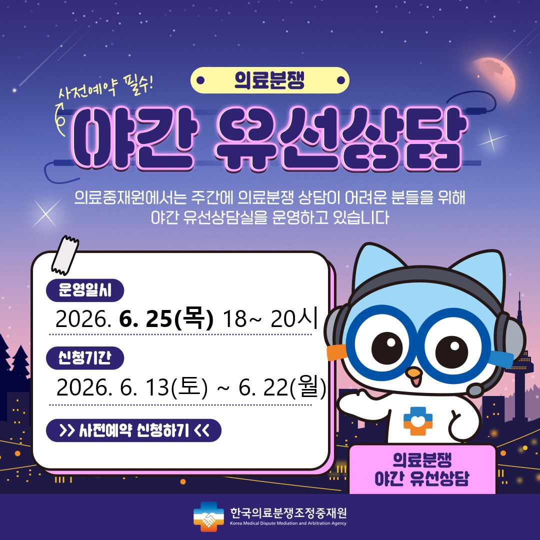 의료분쟁 야간유선상담 예약 안내 주간시간 내에 상담이 어려운 고객님들께 편의성을 제공하기 위해 2021년 4월 부터 '야간유선상담'을 시행하게 되었습니다. 상담을 원하시는 고객님께서는 사전예약을 해 주시기를 바라며, 많은 이용을 부탁드립니다. 운영일시 : 2024.7.25(목) 18시~20시, 신청기간 : 2024.7.13(토)~7.22(월) , 신청하기 / 한국의료분쟁조정중재원