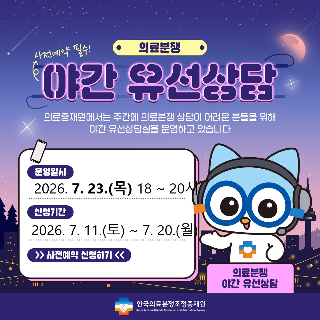 의료분쟁 야간유선상담 예약 안내 주간시간 내에 상담이 어려운 고객님들께 편의성을 제공하기 위해 2021년 4월 부터 '야간유선상담'을 시행하게 되었습니다. 상담을 원하시는 고객님께서는 사전예약을 해 주시기를 바라며, 많은 이용을 부탁드립니다. 운영일시 : 2024.7.25(목) 18시~20시, 신청기간 : 2024.7.13(토)~7.22(월) , 신청하기 / 한국의료분쟁조정중재원